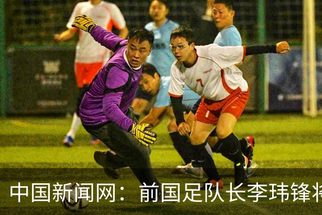 中国新闻网：前国足队长李玮锋将赴青海参加援青杯活动