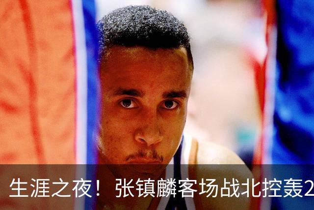 生涯之夜！张镇麟客场战北控轰28分刷新上海男篮生涯得分新高